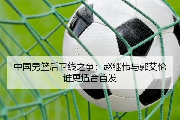 中国男篮后卫线之争：赵继伟与郭艾伦谁更适合首发